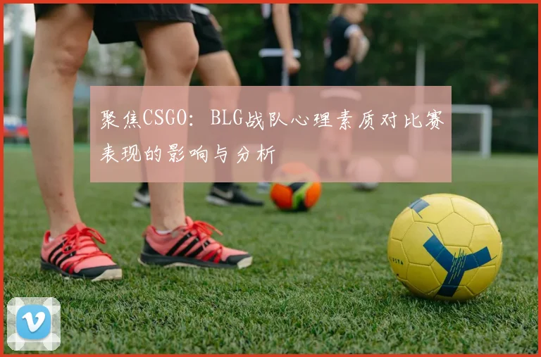 聚焦CSGO：BLG战队心理素质对比赛表现的影响与分析