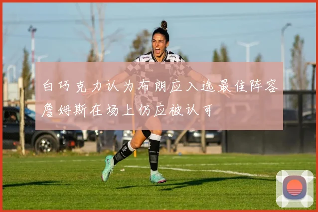 白巧克力认为布朗应入选最佳阵容詹姆斯在场上仍应被认可
