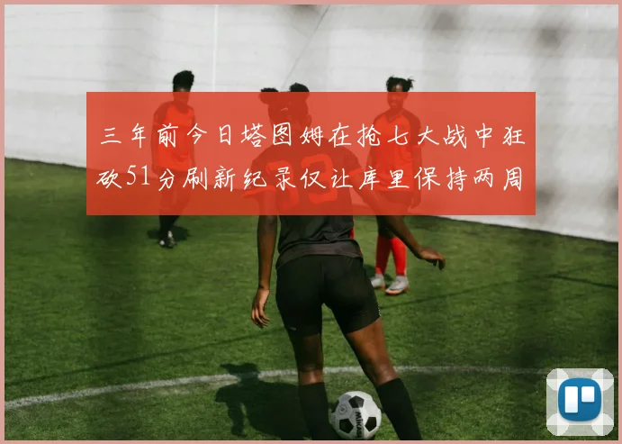 三年前今日塔图姆在抢七大战中狂砍51分刷新纪录仅让库里保持两周