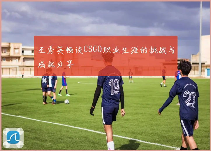 王秀英畅谈CSGO职业生涯的挑战与成就分享